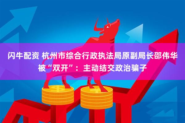 闪牛配资 杭州市综合行政执法局原副局长邵伟华被“双开”：主动结交政治骗子