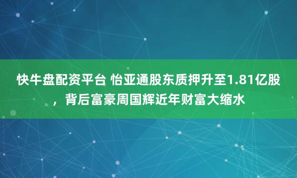 快牛盘配资平台 怡亚通股东质押升至1.81亿股，背后富豪周国辉近年财富大缩水