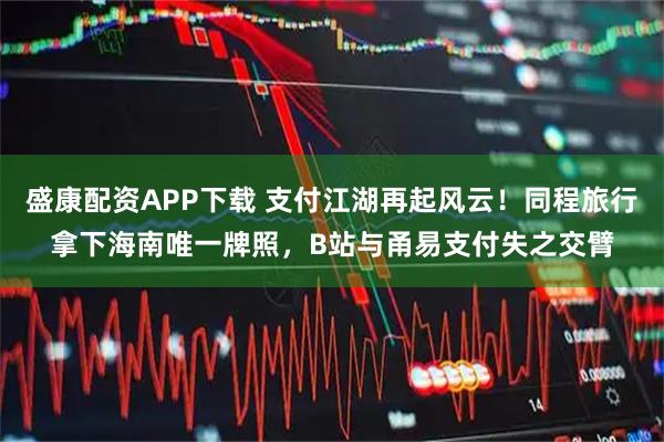 盛康配资APP下载 支付江湖再起风云！同程旅行拿下海南唯一牌照，B站与甬易支付失之交臂