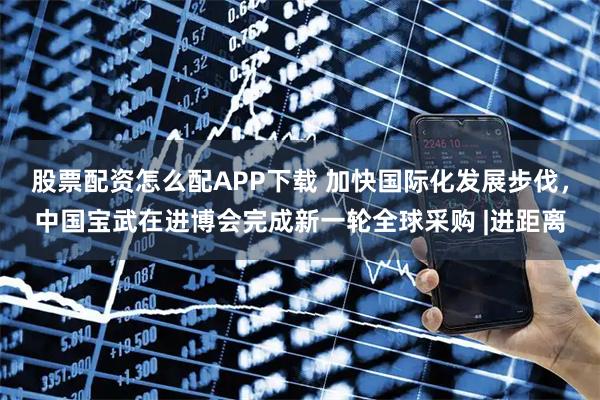 股票配资怎么配APP下载 加快国际化发展步伐，中国宝武在进博会完成新一轮全球采购 |进距离