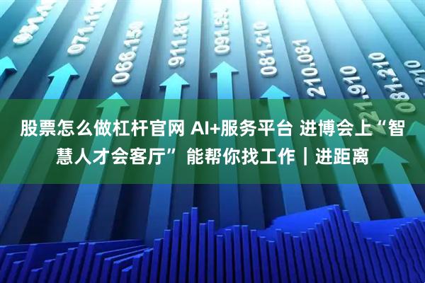 股票怎么做杠杆官网 AI+服务平台 进博会上“智慧人才会客厅” 能帮你找工作｜进距离