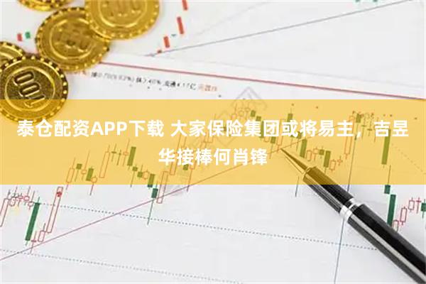 泰仓配资APP下载 大家保险集团或将易主，吉昱华接棒何肖锋