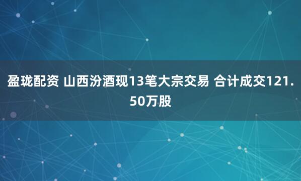 盈珑配资 山西汾酒现13笔大宗交易 合计成交121.50万股