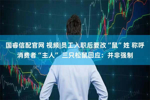 国睿信配官网 视频|员工入职后要改“鼠”姓 称呼消费者“主人” 三只松鼠回应：并非强制