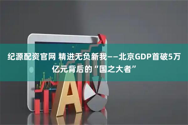 纪源配资官网 精进无负新我——北京GDP首破5万亿元背后的“国之大者”