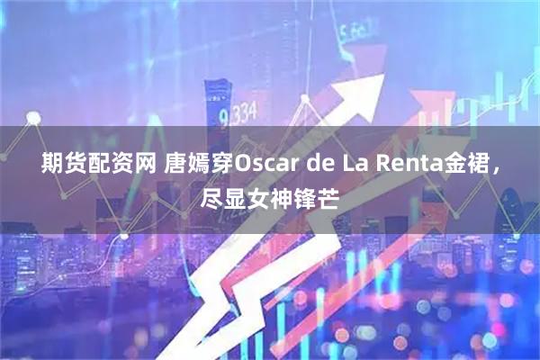 期货配资网 唐嫣穿Oscar de La Renta金裙，尽显女神锋芒