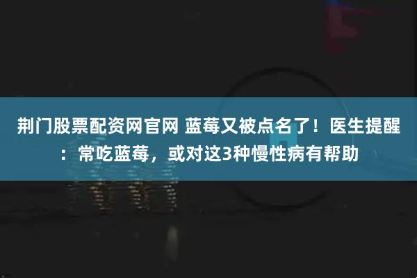 荆门股票配资网官网 蓝莓又被点名了！医生提醒：常吃蓝莓，或对这3种慢性病有帮助
