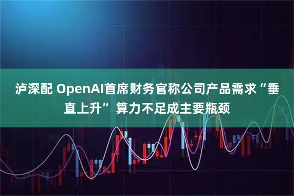 泸深配 OpenAI首席财务官称公司产品需求“垂直上升” 算力不足成主要瓶颈
