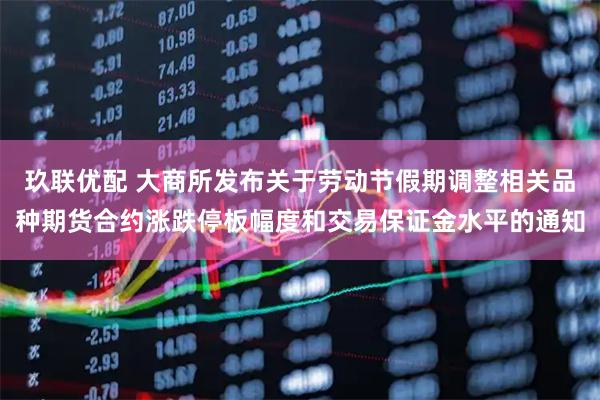 玖联优配 大商所发布关于劳动节假期调整相关品种期货合约涨跌停板幅度和交易保证金水平的通知