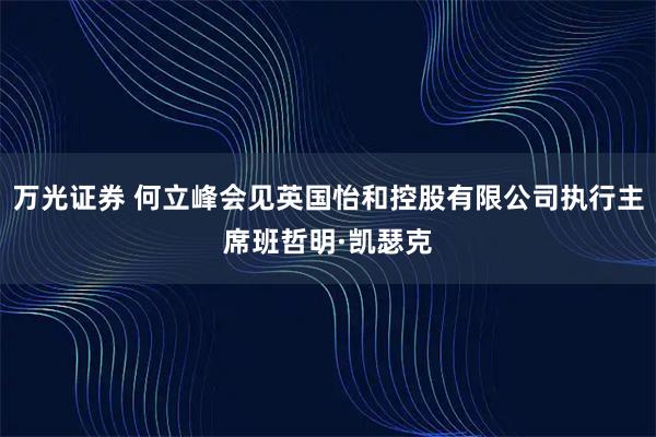 万光证券 何立峰会见英国怡和控股有限公司执行主席班哲明·凯瑟克